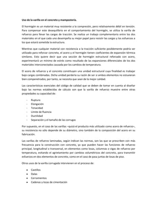 Uso de la varilla en el concreto y mampostería.
El hormigón es un material muy resistente a la compresión, pero relativamente débil en tensión.
Para compensar este desequilibrio en el comportamiento del hormigón, se utiliza la varilla de
refuerzo para llevar las cargas de tracción. Se realiza un trabajo complementario entre los dos
materiales en el que cada uno desempeña su mejor papel para resistir las cargas y los esfuerzos a
los que estará sometida la estructura.
Mientras que cualquier material con resistencia a la tracción suficiente posiblemente podría ser
utilizado para reforzar concreto, el acero y el hormigón tienen coeficientes de expansión térmica
similares. Esto quiere decir que una sección de hormigón estructural reforzado con acero,
experimentará un mínimo de estrés como resultado de las expansiones diferenciales de los dos
materiales interconectados causada por los cambios de temperatura.
El acero de refuerzo y el concreto constituyen una unidad estructural cuya finalidad es trabajar
bajo cargas combinadas. Dicha unidad perdería su razón de ser si ambos elementos no estuvieran
bien compenetrados; por tanto, se necesita que sean de la mejor calidad.
Las características esenciales del código de calidad que se deben de tomar en cuenta al diseñar
bajo las normas establecidas de cálculo son que la varilla de refuerzo muestre entre otras
propiedades su capacidad de:
-

Ruptura
Elongación
Tenacidad
Límite de fluencia
Ductilidad
Separación y el tamaño de las corrugas

Por supuesto, en el caso de las varillas –quizá el producto más utilizado como acero de refuerzo–,
su resistencia no sólo depende de su diámetro, sino también de la composición del acero en su
fabricación.
Las varillas de refuerzo laminadas, según indican las normas, son las que se prescriben con más
frecuencia para la construcción con concreto, ya que pueden hacer las funciones de refuerzo
principal, longitudinal o transversal, en elementos como losas, columnas o vigas de refuerzo por
temperatura, evitando el agrietamiento por cambios volumétricos del concreto, para transmitir
esfuerzos en dos elementos de concreto, como en el caso de pasa juntas de losas de piso.
Otros usos de la varilla corrugada intervienen en el proceso de:
Castillos
Dalas
Cerramientos
Cadenas y lozas de cimentación

 