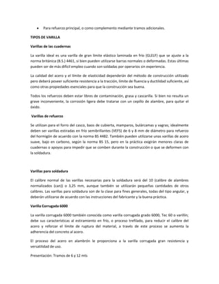 Para refuerzo principal, o como complemento mediante tramos adicionales.
TIPOS DE VARILLA
Varillas de las cuadernas
La varilla ideal es una varilla de gran límite elástico laminada en frío (GLELF) que se ajuste a la
norma británica (B.S.) 4461, si bien pueden utilizarse barras normales o deformadas. Estas últimas
pueden ser de más difícil empleo cuando son soldadas por operarios sin experiencia.
La calidad del acero y el límite de elasticidad dependerán del método de construcción utilizado
pero deberá poseer suficiente resistencia a la tracción, límite de fluencia y ductilidad suficiente, así
como otras propiedades esenciales para que la construcción sea buena.
Todos los refuerzos deben estar libres de contaminación, grasa y cascarilla. Si bien no resulta un
grave inconveniente, la corrosión ligera debe tratarse con un cepillo de alambre, para quitar el
óxido.
Varillas de refuerzo
Se utilizan para el forro del casco, baos de cubierta, mamparos, bulárcamas y vagras; idealmente
deben ser varillas estiradas en frío semibrillantes (VEFS) de 6 y 8 mm de diámetro para refuerzo
del hormigón de acuerdo con la norma BS 4482. También pueden utilizarse unas varillas de acero
suave, bajo en carbono, según la norma BS 15, pero en la práctica exigirán menores claras de
cuadernas o apoyos para impedir que se comben durante la construcción o que se deformen con
la soldadura.

Varillas para soldadura
El calibre normal de las varillas necesarias para la soldadura será del 10 (calibre de alambres
normalizados (can)) o 3,25 mm, aunque también se utilizarán pequeñas cantidades de otros
calibres. Las varillas para soldadura son de la clase para fines generales, todas del tipo angular, y
deberán utilizarse de acuerdo con las instrucciones del fabricante y la buena práctica.
Varilla Corrugada 6000
La varilla corrugada 6000 también conocida como varilla corrugada grado 6000, Tec 60 o varillín;
debe sus características al estiramiento en frío, o proceso trefilado, para reducir el calibre del
acero y reforzar el límite de ruptura del material, a través de este proceso se aumenta la
adherencia del concreto al acero.
El proceso del acero en alambrón le proporciona a la varilla corrugada gran resistencia y
versatilidad de uso.
Presentación: Tramos de 6 y 12 mts

 