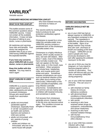 VARILRIX®
Varicella vaccine

CONSUMER MEDICINE INFORMATION LEAFLET
                          who have lowered immunity                      BEFORE VACCINATION
WHAT IS IN THIS LEAFLET   and have no history of
                          chickenpox.
                                                                         VARILRIX SHOULD NOT BE
This leaflet answers some of                                             GIVEN IF:
                                  The vaccine works by causing the
the common questions about
                                  body to produce its own
VARILRIX vaccine. It does                                                  you or your child has had an
                                  protection (antibodies) against
not contain all the available                                              allergic reaction to VARILRIX, or
                                  this disease.
information. It does not take                                              any ingredient contained in this
the place of talking to your                                               vaccine. The ingredients in
                                  Chickenpox is caused by a virus
doctor, nurse or pharmacist.                                               VARILRIX are listed at the end
                                  called the varicella-zoster virus.
                                                                           of this leaflet. Signs of an
                                  VARILRIX vaccine contains a
All medicines and vaccines                                                 allergic reaction may include
                                  weakened form of the chickenpox
have risks and benefits. Your                                              itchy skin rash, shortness of
                                  (varicella-zoster) virus.
doctor has weighed the                                                     breath and swelling of the face
possible risks of you or your                                              or tongue. VARILRIX can be
                                  Chickenpox is a highly infectious
child having VARILRIX against                                              used in people who have
                                  disease, which usually causes an
the expected benefits.                                                     previously developed a skin
                                  itchy, red rash with blisters. After
                                  about 1 week, most of the blisters       rash after applying the antibiotic
If you have any concerns                                                   ‘neomycin’ to the skin.
                                  have normally crusted over. The
about VARILRIX talk to your
                                  rash can appear on the face,
doctor, nurse or pharmacist.                                               you are or think you may be
                                  scalp, body, or in the mouth, eyes
                                                                           pregnant, or if you intend to
                                  and bottom. Other symptoms
Keep this leaflet with this       can include fever, headaches,            become pregnant within 3
vaccine. You may need to          chills, and muscle and/or joint          months of vaccination. Your
read it again                     aches and pains. Sometimes               doctor will discuss with you the
                                                                           risks of receiving VARILRIX
                                  disease complications can occur
                                  such as bacterial infection of the       during pregnancy.
WHAT VARILRIX IS USED             skin (often due to itching of the
FOR                               rash/crusts), inflammation of the        you or your child has lowered
                                  brain (varicella encephalitis), and      immunity. This can occur in
                                                                           persons:
VARILRIX is a vaccine used in     lung infection (varicella
children aged 9 months or         pneumonia). Complications are               with inherited (or family
older, adolescents and adults     not common and are mainly seen              history of) immune
to prevent chickenpox.            in children with lowered immunity,          deficiency conditions
Groups who would benefit          and sometimes in adults.                    with abnormal blood
mostly from vaccination                                                       conditions or blood protein
include:                          Full recovery from chickenpox               (immunoglobulin) disorders
                                  generally occurs; however, later            with cancer
  adults not immunised            in life the virus can become active         receiving or who have
  (protected) against             again. This condition is known as           received certain drugs (ie
  chickenpox, especially those    shingles or Herpes zoster.                  cyclosporin, corticosteroids,
  in ‘at-risk’ occupations such                                               and cancer medicines)
  as health care workers,                                                     receiving or who have
  teachers and workers in                                                     received radiation therapy
  child care centres                                                          with Human
  adults not immunised, who                                                   Immunodeficiency Virus
  are parents of young                                                        (HIV) infection
  children
    adults and children not                                                you or your child has a severe
    immunised, who live in the                                             infection with a high
    same house with people                                                 temperature. A minor infection

                                                  1
 