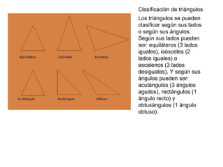 Clasificación de triángulos
Los triángulos se pueden
clasificar según sus lados
o según sus ángulos.
Según sus lados pueden
ser: equiláteros (3 lados
iguales), isósceles (2
lados iguales) o
escalenos (3 lados
desiguales). Y según sus
ángulos pueden ser:
acutángulos (3 ángulos
agudos), rectángulos (1
ángulo recto) y
obtusángulos (1 ángulo
obtuso).
 