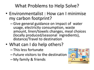 What Problems to Help Solve?
• Environmentalist : How can I minimise
my carbon footprint?
– Give general guidance on impact of water
usage, electricity consumption, waste
amount, linen/towels changes, meal choices
(locally produced/seasonal ingredients),
distance/Travel to destination
• What can I do help others?
– This less fortunate
– Future visitors to the destination
– My family & friends
 