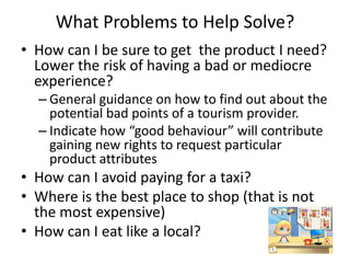 What Problems to Help Solve?
• How can I be sure to get the product I need?
Lower the risk of having a bad or mediocre
experience?
– General guidance on how to find out about the
potential bad points of a tourism provider.
– Indicate how “good behaviour” will contribute
gaining new rights to request particular
product attributes
• How can I avoid paying for a taxi?
• Where is the best place to shop (that is not
the most expensive)
• How can I eat like a local?
 