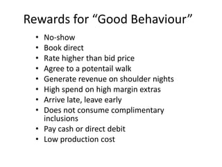 Rewards for “Good Behaviour”
• No-show
• Book direct
• Rate higher than bid price
• Agree to a potentail walk
• Generate revenue on shoulder nights
• High spend on high margin extras
• Arrive late, leave early
• Does not consume complimentary
inclusions
• Pay cash or direct debit
• Low production cost
 