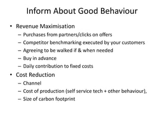 Inform About Good Behaviour
• Revenue Maximisation
– Purchases from partners/clicks on offers
– Competitor benchmarking executed by your customers
– Agreeing to be walked if & when needed
– Buy in advance
– Daily contribution to fixed costs
• Cost Reduction
– Channel
– Cost of production (self service tech + other behaviour),
– Size of carbon footprint
 