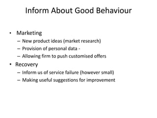 Inform About Good Behaviour
• Marketing
– New product ideas (market research)
– Provision of personal data -
– Allowing firm to push customised offers
• Recovery
– Inform us of service failure (however small)
– Making useful suggestions for improvement
 