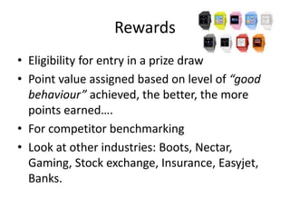 Rewards
• Eligibility for entry in a prize draw
• Point value assigned based on level of “good
behaviour” achieved, the better, the more
points earned….
• For competitor benchmarking
• Look at other industries: Boots, Nectar,
Gaming, Stock exchange, Insurance, Easyjet,
Banks.
 