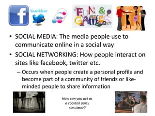 • SOCIAL MEDIA: The media people use to
communicate online in a social way
• SOCIAL NETWORKING: How people interact on
sites like facebook, twitter etc.
– Occurs when people create a personal profile and
become part of a community of friends or like-
minded people to share information
How can you act as
a cocktail party
simulator?
 