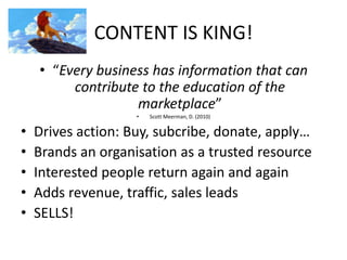 CONTENT IS KING!
• “Every business has information that can
contribute to the education of the
marketplace”
• Scott Meerman, D. (2010)
• Drives action: Buy, subcribe, donate, apply…
• Brands an organisation as a trusted resource
• Interested people return again and again
• Adds revenue, traffic, sales leads
• SELLS!
 