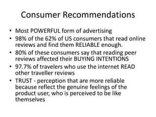 Consumer Recommendations
• Most POWERFUL form of advertising
• 98% of the 62% of US consumers that read online
reviews and find them RELIABLE enough.
• 80% of these consumers say that reading peer
reviews affected their BUYING INTENTIONS
• 97.7% of travelers who use the internet READ
other traveller reviews
• TRUST - perception that are more reliable
because reflect the genuine feelings of the
product user, who is perceived to be like
themselves
 