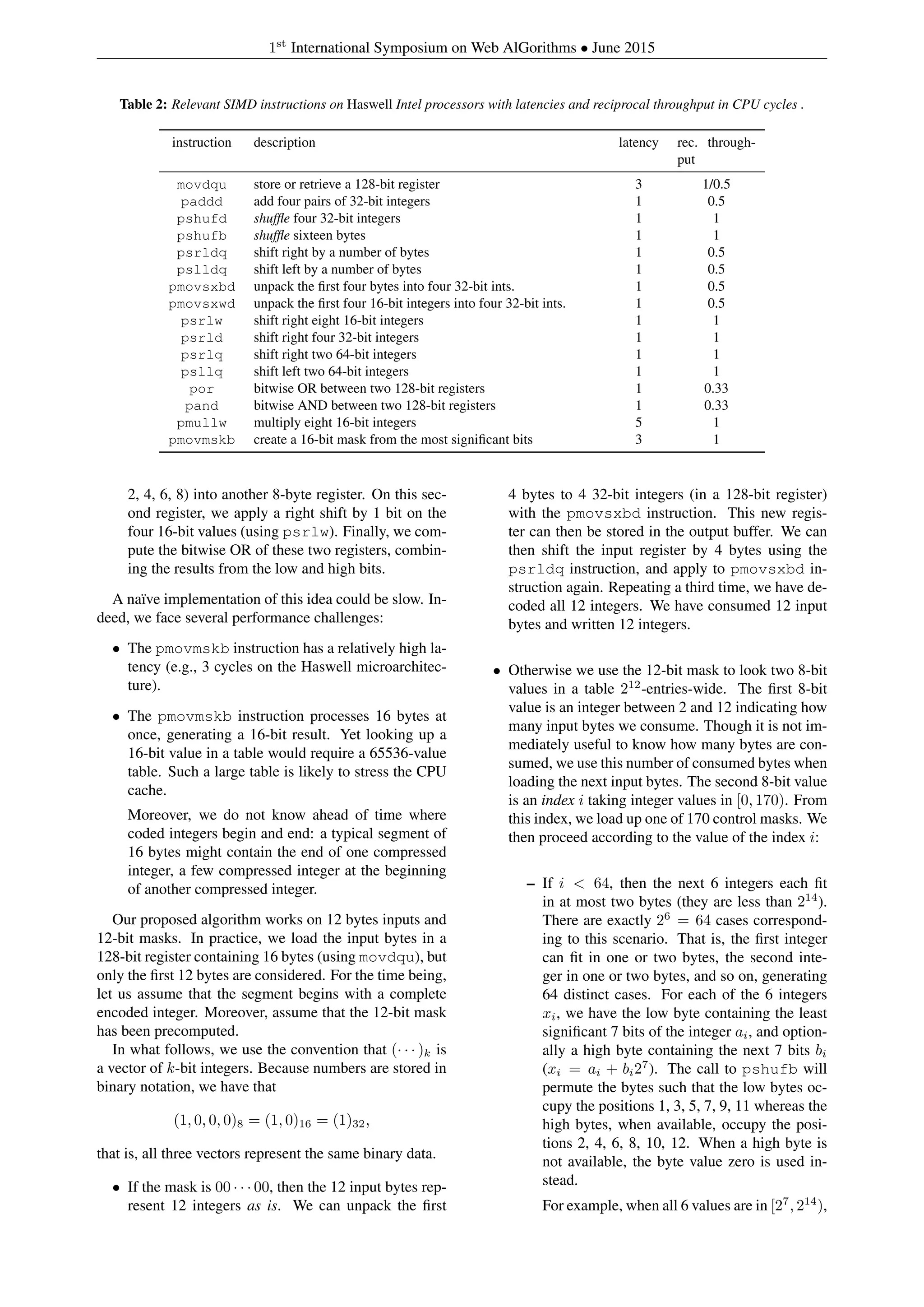 1st
International Symposium on Web AlGorithms • June 2015
Table 2: Relevant SIMD instructions on Haswell Intel processors with latencies and reciprocal throughput in CPU cycles .
instruction description latency rec. through-
put
movdqu store or retrieve a 128-bit register 3 1/0.5
paddd add four pairs of 32-bit integers 1 0.5
pshufd shufﬂe four 32-bit integers 1 1
pshufb shufﬂe sixteen bytes 1 1
psrldq shift right by a number of bytes 1 0.5
pslldq shift left by a number of bytes 1 0.5
pmovsxbd unpack the ﬁrst four bytes into four 32-bit ints. 1 0.5
pmovsxwd unpack the ﬁrst four 16-bit integers into four 32-bit ints. 1 0.5
psrlw shift right eight 16-bit integers 1 1
psrld shift right four 32-bit integers 1 1
psrlq shift right two 64-bit integers 1 1
psllq shift left two 64-bit integers 1 1
por bitwise OR between two 128-bit registers 1 0.33
pand bitwise AND between two 128-bit registers 1 0.33
pmullw multiply eight 16-bit integers 5 1
pmovmskb create a 16-bit mask from the most signiﬁcant bits 3 1
2, 4, 6, 8) into another 8-byte register. On this sec-
ond register, we apply a right shift by 1 bit on the
four 16-bit values (using psrlw). Finally, we com-
pute the bitwise OR of these two registers, combin-
ing the results from the low and high bits.
A na¨ıve implementation of this idea could be slow. In-
deed, we face several performance challenges:
• The pmovmskb instruction has a relatively high la-
tency (e.g., 3 cycles on the Haswell microarchitec-
ture).
• The pmovmskb instruction processes 16 bytes at
once, generating a 16-bit result. Yet looking up a
16-bit value in a table would require a 65536-value
table. Such a large table is likely to stress the CPU
cache.
Moreover, we do not know ahead of time where
coded integers begin and end: a typical segment of
16 bytes might contain the end of one compressed
integer, a few compressed integer at the beginning
of another compressed integer.
Our proposed algorithm works on 12 bytes inputs and
12-bit masks. In practice, we load the input bytes in a
128-bit register containing 16 bytes (using movdqu), but
only the ﬁrst 12 bytes are considered. For the time being,
let us assume that the segment begins with a complete
encoded integer. Moreover, assume that the 12-bit mask
has been precomputed.
In what follows, we use the convention that (· · · )k is
a vector of k-bit integers. Because numbers are stored in
binary notation, we have that
(1, 0, 0, 0)8 = (1, 0)16 = (1)32,
that is, all three vectors represent the same binary data.
• If the mask is 00 · · · 00, then the 12 input bytes rep-
resent 12 integers as is. We can unpack the ﬁrst
4 bytes to 4 32-bit integers (in a 128-bit register)
with the pmovsxbd instruction. This new regis-
ter can then be stored in the output buffer. We can
then shift the input register by 4 bytes using the
psrldq instruction, and apply to pmovsxbd in-
struction again. Repeating a third time, we have de-
coded all 12 integers. We have consumed 12 input
bytes and written 12 integers.
• Otherwise we use the 12-bit mask to look two 8-bit
values in a table 212
-entries-wide. The ﬁrst 8-bit
value is an integer between 2 and 12 indicating how
many input bytes we consume. Though it is not im-
mediately useful to know how many bytes are con-
sumed, we use this number of consumed bytes when
loading the next input bytes. The second 8-bit value
is an index i taking integer values in [0, 170). From
this index, we load up one of 170 control masks. We
then proceed according to the value of the index i:
– If i < 64, then the next 6 integers each ﬁt
in at most two bytes (they are less than 214
).
There are exactly 26
= 64 cases correspond-
ing to this scenario. That is, the ﬁrst integer
can ﬁt in one or two bytes, the second inte-
ger in one or two bytes, and so on, generating
64 distinct cases. For each of the 6 integers
xi, we have the low byte containing the least
signiﬁcant 7 bits of the integer ai, and option-
ally a high byte containing the next 7 bits bi
(xi = ai + bi27
). The call to pshufb will
permute the bytes such that the low bytes oc-
cupy the positions 1, 3, 5, 7, 9, 11 whereas the
high bytes, when available, occupy the posi-
tions 2, 4, 6, 8, 10, 12. When a high byte is
not available, the byte value zero is used in-
stead.
For example, when all 6 values are in [27
, 214
),
 