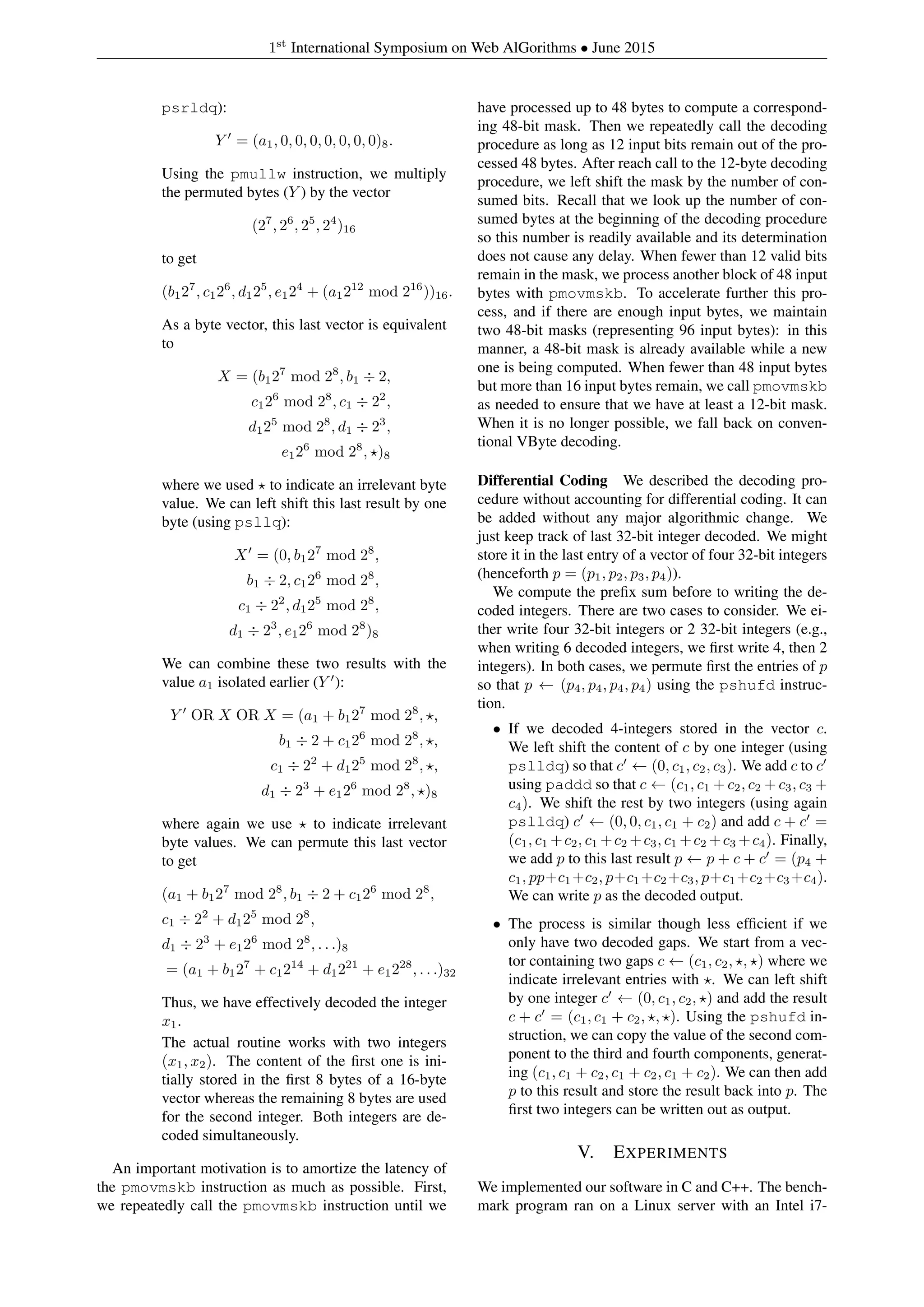 1st
International Symposium on Web AlGorithms • June 2015
psrldq):
Y = (a1, 0, 0, 0, 0, 0, 0, 0)8.
Using the pmullw instruction, we multiply
the permuted bytes (Y ) by the vector
(27
, 26
, 25
, 24
)16
to get
(b127
, c126
, d125
, e124
+ (a1212
mod 216
))16.
As a byte vector, this last vector is equivalent
to
X = (b127
mod 28
, b1 ÷ 2,
c126
mod 28
, c1 ÷ 22
,
d125
mod 28
, d1 ÷ 23
,
e126
mod 28
, )8
where we used to indicate an irrelevant byte
value. We can left shift this last result by one
byte (using psllq):
X = (0, b127
mod 28
,
b1 ÷ 2, c126
mod 28
,
c1 ÷ 22
, d125
mod 28
,
d1 ÷ 23
, e126
mod 28
)8
We can combine these two results with the
value a1 isolated earlier (Y ):
Y OR X OR X = (a1 + b127
mod 28
, ,
b1 ÷ 2 + c126
mod 28
, ,
c1 ÷ 22
+ d125
mod 28
, ,
d1 ÷ 23
+ e126
mod 28
, )8
where again we use to indicate irrelevant
byte values. We can permute this last vector
to get
(a1 + b127
mod 28
, b1 ÷ 2 + c126
mod 28
,
c1 ÷ 22
+ d125
mod 28
,
d1 ÷ 23
+ e126
mod 28
, . . .)8
= (a1 + b127
+ c1214
+ d1221
+ e1228
, . . .)32
Thus, we have effectively decoded the integer
x1.
The actual routine works with two integers
(x1, x2). The content of the ﬁrst one is ini-
tially stored in the ﬁrst 8 bytes of a 16-byte
vector whereas the remaining 8 bytes are used
for the second integer. Both integers are de-
coded simultaneously.
An important motivation is to amortize the latency of
the pmovmskb instruction as much as possible. First,
we repeatedly call the pmovmskb instruction until we
have processed up to 48 bytes to compute a correspond-
ing 48-bit mask. Then we repeatedly call the decoding
procedure as long as 12 input bits remain out of the pro-
cessed 48 bytes. After reach call to the 12-byte decoding
procedure, we left shift the mask by the number of con-
sumed bits. Recall that we look up the number of con-
sumed bytes at the beginning of the decoding procedure
so this number is readily available and its determination
does not cause any delay. When fewer than 12 valid bits
remain in the mask, we process another block of 48 input
bytes with pmovmskb. To accelerate further this pro-
cess, and if there are enough input bytes, we maintain
two 48-bit masks (representing 96 input bytes): in this
manner, a 48-bit mask is already available while a new
one is being computed. When fewer than 48 input bytes
but more than 16 input bytes remain, we call pmovmskb
as needed to ensure that we have at least a 12-bit mask.
When it is no longer possible, we fall back on conven-
tional VByte decoding.
Differential Coding We described the decoding pro-
cedure without accounting for differential coding. It can
be added without any major algorithmic change. We
just keep track of last 32-bit integer decoded. We might
store it in the last entry of a vector of four 32-bit integers
(henceforth p = (p1, p2, p3, p4)).
We compute the preﬁx sum before to writing the de-
coded integers. There are two cases to consider. We ei-
ther write four 32-bit integers or 2 32-bit integers (e.g.,
when writing 6 decoded integers, we ﬁrst write 4, then 2
integers). In both cases, we permute ﬁrst the entries of p
so that p ← (p4, p4, p4, p4) using the pshufd instruc-
tion.
• If we decoded 4-integers stored in the vector c.
We left shift the content of c by one integer (using
pslldq) so that c ← (0, c1, c2, c3). We add c to c
using paddd so that c ← (c1, c1 + c2, c2 + c3, c3 +
c4). We shift the rest by two integers (using again
pslldq) c ← (0, 0, c1, c1 + c2) and add c + c =
(c1, c1 +c2, c1 +c2 +c3, c1 +c2 +c3 +c4). Finally,
we add p to this last result p ← p + c + c = (p4 +
c1, pp+c1+c2, p+c1+c2+c3, p+c1+c2+c3+c4).
We can write p as the decoded output.
• The process is similar though less efﬁcient if we
only have two decoded gaps. We start from a vec-
tor containing two gaps c ← (c1, c2, , ) where we
indicate irrelevant entries with . We can left shift
by one integer c ← (0, c1, c2, ) and add the result
c + c = (c1, c1 + c2, , ). Using the pshufd in-
struction, we can copy the value of the second com-
ponent to the third and fourth components, generat-
ing (c1, c1 + c2, c1 + c2, c1 + c2). We can then add
p to this result and store the result back into p. The
ﬁrst two integers can be written out as output.
V. EXPERIMENTS
We implemented our software in C and C++. The bench-
mark program ran on a Linux server with an Intel i7-
 