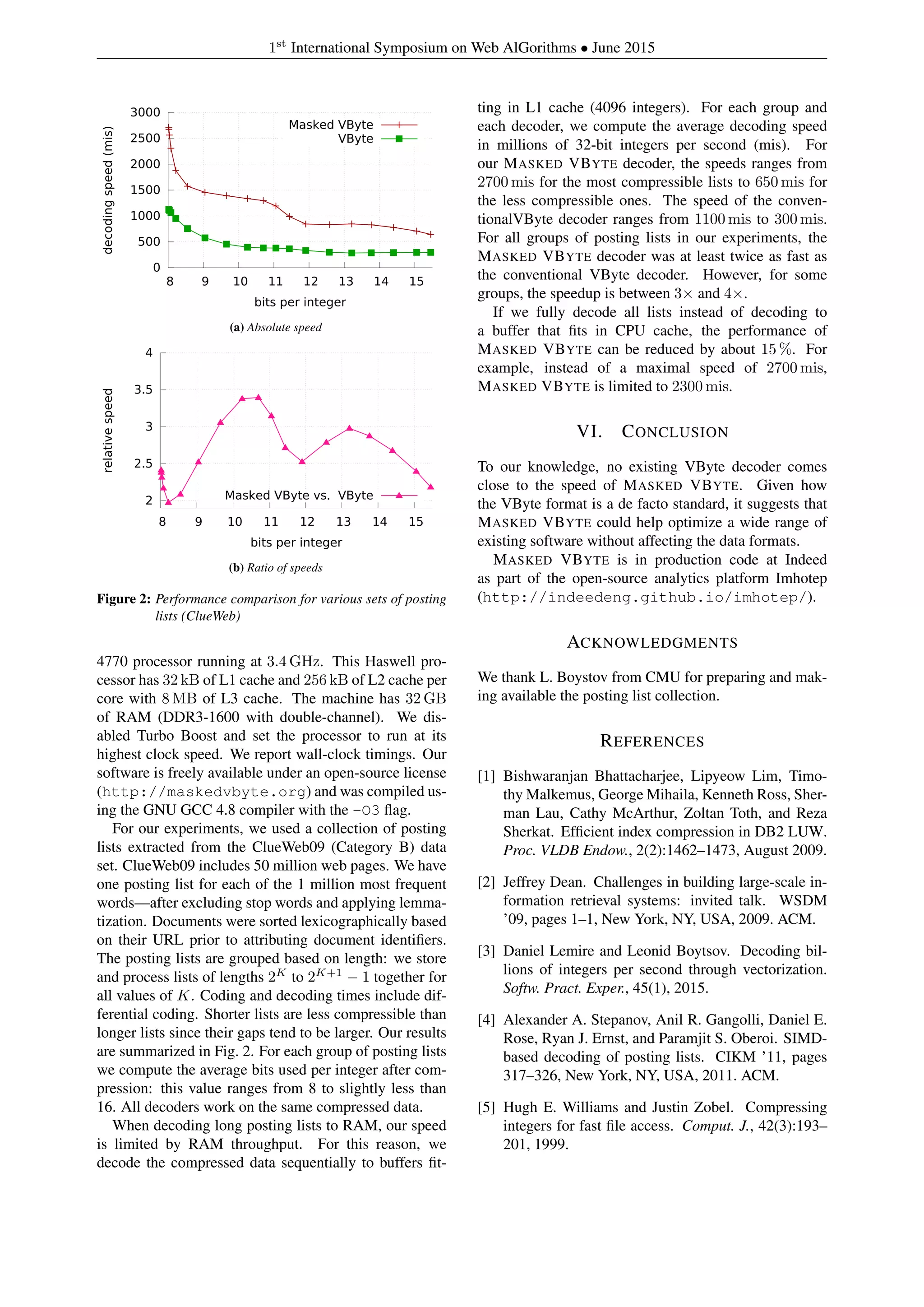 1st
International Symposium on Web AlGorithms • June 2015
0
500
1000
1500
2000
2500
3000
8 9 10 11 12 13 14 15
decodingspeed(mis)
bits per integer
Masked VByte
VByte
(a) Absolute speed
2
2.5
3
3.5
4
8 9 10 11 12 13 14 15
relativespeed
bits per integer
Masked VByte vs. VByte
(b) Ratio of speeds
Figure 2: Performance comparison for various sets of posting
lists (ClueWeb)
4770 processor running at 3.4 GHz. This Haswell pro-
cessor has 32 kB of L1 cache and 256 kB of L2 cache per
core with 8 MB of L3 cache. The machine has 32 GB
of RAM (DDR3-1600 with double-channel). We dis-
abled Turbo Boost and set the processor to run at its
highest clock speed. We report wall-clock timings. Our
software is freely available under an open-source license
(http://maskedvbyte.org) and was compiled us-
ing the GNU GCC 4.8 compiler with the -O3 ﬂag.
For our experiments, we used a collection of posting
lists extracted from the ClueWeb09 (Category B) data
set. ClueWeb09 includes 50 million web pages. We have
one posting list for each of the 1 million most frequent
words—after excluding stop words and applying lemma-
tization. Documents were sorted lexicographically based
on their URL prior to attributing document identiﬁers.
The posting lists are grouped based on length: we store
and process lists of lengths 2K
to 2K+1
− 1 together for
all values of K. Coding and decoding times include dif-
ferential coding. Shorter lists are less compressible than
longer lists since their gaps tend to be larger. Our results
are summarized in Fig. 2. For each group of posting lists
we compute the average bits used per integer after com-
pression: this value ranges from 8 to slightly less than
16. All decoders work on the same compressed data.
When decoding long posting lists to RAM, our speed
is limited by RAM throughput. For this reason, we
decode the compressed data sequentially to buffers ﬁt-
ting in L1 cache (4096 integers). For each group and
each decoder, we compute the average decoding speed
in millions of 32-bit integers per second (mis). For
our MASKED VBYTE decoder, the speeds ranges from
2700 mis for the most compressible lists to 650 mis for
the less compressible ones. The speed of the conven-
tionalVByte decoder ranges from 1100 mis to 300 mis.
For all groups of posting lists in our experiments, the
MASKED VBYTE decoder was at least twice as fast as
the conventional VByte decoder. However, for some
groups, the speedup is between 3× and 4×.
If we fully decode all lists instead of decoding to
a buffer that ﬁts in CPU cache, the performance of
MASKED VBYTE can be reduced by about 15 %. For
example, instead of a maximal speed of 2700 mis,
MASKED VBYTE is limited to 2300 mis.
VI. CONCLUSION
To our knowledge, no existing VByte decoder comes
close to the speed of MASKED VBYTE. Given how
the VByte format is a de facto standard, it suggests that
MASKED VBYTE could help optimize a wide range of
existing software without affecting the data formats.
MASKED VBYTE is in production code at Indeed
as part of the open-source analytics platform Imhotep
(http://indeedeng.github.io/imhotep/).
ACKNOWLEDGMENTS
We thank L. Boystov from CMU for preparing and mak-
ing available the posting list collection.
REFERENCES
[1] Bishwaranjan Bhattacharjee, Lipyeow Lim, Timo-
thy Malkemus, George Mihaila, Kenneth Ross, Sher-
man Lau, Cathy McArthur, Zoltan Toth, and Reza
Sherkat. Efﬁcient index compression in DB2 LUW.
Proc. VLDB Endow., 2(2):1462–1473, August 2009.
[2] Jeffrey Dean. Challenges in building large-scale in-
formation retrieval systems: invited talk. WSDM
’09, pages 1–1, New York, NY, USA, 2009. ACM.
[3] Daniel Lemire and Leonid Boytsov. Decoding bil-
lions of integers per second through vectorization.
Softw. Pract. Exper., 45(1), 2015.
[4] Alexander A. Stepanov, Anil R. Gangolli, Daniel E.
Rose, Ryan J. Ernst, and Paramjit S. Oberoi. SIMD-
based decoding of posting lists. CIKM ’11, pages
317–326, New York, NY, USA, 2011. ACM.
[5] Hugh E. Williams and Justin Zobel. Compressing
integers for fast ﬁle access. Comput. J., 42(3):193–
201, 1999.
 