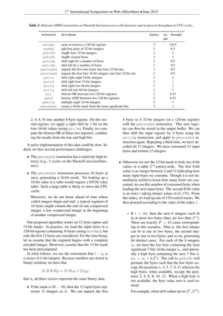 1st
International Symposium on Web AlGorithms • June 2015
Table 2: Relevant SIMD instructions on Haswell Intel processors with latencies and reciprocal throughput in CPU cycles .
instruction description latency rec. through-
put
movdqu store or retrieve a 128-bit register 3 1/0.5
paddd add four pairs of 32-bit integers 1 0.5
pshufd shufﬂe four 32-bit integers 1 1
pshufb shufﬂe sixteen bytes 1 1
psrldq shift right by a number of bytes 1 0.5
pslldq shift left by a number of bytes 1 0.5
pmovsxbd unpack the ﬁrst four bytes into four 32-bit ints. 1 0.5
pmovsxwd unpack the ﬁrst four 16-bit integers into four 32-bit ints. 1 0.5
psrlw shift right eight 16-bit integers 1 1
psrld shift right four 32-bit integers 1 1
psrlq shift right two 64-bit integers 1 1
psllq shift left two 64-bit integers 1 1
por bitwise OR between two 128-bit registers 1 0.33
pand bitwise AND between two 128-bit registers 1 0.33
pmullw multiply eight 16-bit integers 5 1
pmovmskb create a 16-bit mask from the most signiﬁcant bits 3 1
2, 4, 6, 8) into another 8-byte register. On this sec-
ond register, we apply a right shift by 1 bit on the
four 16-bit values (using psrlw). Finally, we com-
pute the bitwise OR of these two registers, combin-
ing the results from the low and high bits.
A na¨ıve implementation of this idea could be slow. In-
deed, we face several performance challenges:
• The pmovmskb instruction has a relatively high la-
tency (e.g., 3 cycles on the Haswell microarchitec-
ture).
• The pmovmskb instruction processes 16 bytes at
once, generating a 16-bit result. Yet looking up a
16-bit value in a table would require a 65536-value
table. Such a large table is likely to stress the CPU
cache.
Moreover, we do not know ahead of time where
coded integers begin and end: a typical segment of
16 bytes might contain the end of one compressed
integer, a few compressed integer at the beginning
of another compressed integer.
Our proposed algorithm works on 12 bytes inputs and
12-bit masks. In practice, we load the input bytes in a
128-bit register containing 16 bytes (using movdqu), but
only the ﬁrst 12 bytes are considered. For the time being,
let us assume that the segment begins with a complete
encoded integer. Moreover, assume that the 12-bit mask
has been precomputed.
In what follows, we use the convention that (· · · )k is
a vector of k-bit integers. Because numbers are stored in
binary notation, we have that
(1, 0, 0, 0)8 = (1, 0)16 = (1)32,
that is, all three vectors represent the same binary data.
• If the mask is 00 · · · 00, then the 12 input bytes rep-
resent 12 integers as is. We can unpack the ﬁrst
4 bytes to 4 32-bit integers (in a 128-bit register)
with the pmovsxbd instruction. This new regis-
ter can then be stored in the output buffer. We can
then shift the input register by 4 bytes using the
psrldq instruction, and apply to pmovsxbd in-
struction again. Repeating a third time, we have de-
coded all 12 integers. We have consumed 12 input
bytes and written 12 integers.
• Otherwise we use the 12-bit mask to look two 8-bit
values in a table 212
-entries-wide. The ﬁrst 8-bit
value is an integer between 2 and 12 indicating how
many input bytes we consume. Though it is not im-
mediately useful to know how many bytes are con-
sumed, we use this number of consumed bytes when
loading the next input bytes. The second 8-bit value
is an index i taking integer values in [0, 170). From
this index, we load up one of 170 control masks. We
then proceed according to the value of the index i:
– If i < 64, then the next 6 integers each ﬁt
in at most two bytes (they are less than 214
).
There are exactly 26
= 64 cases correspond-
ing to this scenario. That is, the ﬁrst integer
can ﬁt in one or two bytes, the second inte-
ger in one or two bytes, and so on, generating
64 distinct cases. For each of the 6 integers
xi, we have the low byte containing the least
signiﬁcant 7 bits of the integer ai, and option-
ally a high byte containing the next 7 bits bi
(xi = ai + bi27
). The call to pshufb will
permute the bytes such that the low bytes oc-
cupy the positions 1, 3, 5, 7, 9, 11 whereas the
high bytes, when available, occupy the posi-
tions 2, 4, 6, 8, 10, 12. When a high byte is
not available, the byte value zero is used in-
stead.
For example, when all 6 values are in [27
, 214
),
 