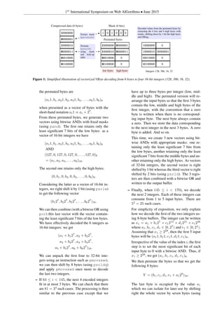 1st
International Symposium on Web AlGorithms • June 2015
10000000
00000001
10000010
00000011
00010000
00100000
Compressed data (6 bytes)
1 0 1 0 0 0
Mask (6 bits)
Extract mask
(pmovmskb)
10000000 00000001
10000010 00000011
00010000 0
00100000 0
Permute
(pshufb)
using mask
and look-up
table
Permuted bytes
low bytes high bytes
10000000 0
10000010 00000001
00010000 0
00100000 0
Decoded values from the permuted bytes by
extracting the 4 low and 4 high bytes with
masks, shifting down by 1 bit the high bytes
and ORing.
Integers 128, 386, 16, 32
Figure 1: Simpliﬁed illustration of vectorized VByte decoding from 6 bytes to four 16-bit integers (128, 386, 16, 32).
the permuted bytes are
(a11, b1, a21, b2, a31, b3, . . . , a61, b6)8
when presented as a vector of bytes with the
short-hand notation ai1 ≡ ai + 27
.
From these permuted bytes, we generate two
vectors using bitwise ANDs with ﬁxed masks
(using pand). The ﬁrst one retains only the
least signiﬁcant 7 bits of the low bytes: as a
vector of 16-bit integers we have
(a11, b1, a21, b2, a31, b3, . . . , a61, b6)8
AND
(127, 0, 127, 0, 127, 0, . . . , 127, 0)8
= (a1, a2, a3, . . . , a6)16.
The second one retains only the high bytes:
(0, b1, 0, b2, 0, b3, . . . , 0, b6)8.
Considering the latter as a vector of 16-bit in-
tegers, we right shift it by 1 bit (using psrlw)
to get the following vector
(b127
, b227
, b327
, . . . , b627
)16.
We can then combine (with a bitwise OR using
por) this last vector with the vector contain-
ing the least signiﬁcant 7 bits of the low bytes.
We have effectively decoded the 6 integers as
16-bit integers: we get
(a1 + b127
, a2 + b227
,
a3 + b327
, a4 + b427
,
a5 + b527
, a6 + b627
)16.
We can unpack the ﬁrst four to 32-bit inte-
gers using an instruction such as pmovsxwd,
we can then shift by 8 bytes (using psrldq)
and apply pmovsxwd once more to decode
the last two integers.
– If 64 ≤ i < 145, the next 4 encoded integers
ﬁt in at most 3 bytes. We can check that there
are 81 = 34
such cases. The processing is then
similar to the previous case except that we
have up to three bytes per integer (low, mid-
dle and high). The permuted version will re-
arrange the input bytes so that the ﬁrst 3 bytes
contain the low, middle and high bytes of the
ﬁrst integer, with the convention that a zero
byte is written when there is no correspond-
ing input byte. The next byte always contain
a zero. Then we store the data corresponding
to the next integer in the next 3 bytes. A zero
byte is added. And so on.
This time, we create 3 new vectors using bit-
wise ANDs with appropriate masks: one re-
taining only the least signiﬁcant 7 bits from
the low bytes, another retaining only the least
signiﬁcant 7 bits from the middle bytes and an-
other retaining only the high bytes. As vectors
of 32-bit integers, the second vector is right
shifted by 1 bit whereas the third vector is right
shifted by 2 bits (using psrld). The 3 regis-
ters are then combined with a bitwise OR and
written to the output buffer.
– Finally, when 145 ≤ i < 170), we decode
the next 2 integers. Each of these integers can
consume from 1 to 5 input bytes. There are
52
= 25 such cases.
For simplicity of exposition, we only explain
how we decode the ﬁrst of the two integers us-
ing 8-byte buffers. The integer can be written
as x1 = a1 + b127
+ c1214
+ d1221
+ e1228
where a1, b1, c1, d1 ∈ [0, 27
) and e1 ∈ [0, 24
).
Assuming that x1 ≥ 228
, then the ﬁrst 5 input
bytes will be (a11, b11, c11, d11, e1)8.
Irrespective of the value of the index i, the ﬁrst
step is to set the most signiﬁcant bit of each
input byte to 0 with a bitwise AND. Thus, if
x1 ≥ 228
, we get (a1, b1, c1, d1, e1)8.
We then permute the bytes so that we get the
following 8 bytes:
Y = (b1, c1, d1, e1 + a128
)16.
The last byte is occupied by the value a1
which we can isolate for later use by shifting
right the whole vector by seven bytes (using
 