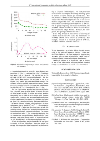 1st
International Symposium on Web AlGorithms • June 2015
0
500
1000
1500
2000
2500
3000
8 9 10 11 12 13 14 15
decodingspeed(mis)
bits per integer
Masked VByte
VByte
(a) Absolute speed
2
2.5
3
3.5
4
8 9 10 11 12 13 14 15
relativespeed
bits per integer
Masked VByte vs. VByte
(b) Ratio of speeds
Figure 2: Performance comparison for various sets of posting
lists (ClueWeb)
4770 processor running at 3.4 GHz. This Haswell pro-
cessor has 32 kB of L1 cache and 256 kB of L2 cache per
core with 8 MB of L3 cache. The machine has 32 GB
of RAM (DDR3-1600 with double-channel). We dis-
abled Turbo Boost and set the processor to run at its
highest clock speed. We report wall-clock timings. Our
software is freely available under an open-source license
(http://maskedvbyte.org) and was compiled us-
ing the GNU GCC 4.8 compiler with the -O3 ﬂag.
For our experiments, we used a collection of posting
lists extracted from the ClueWeb09 (Category B) data
set. ClueWeb09 includes 50 million web pages. We have
one posting list for each of the 1 million most frequent
words—after excluding stop words and applying lemma-
tization. Documents were sorted lexicographically based
on their URL prior to attributing document identiﬁers.
The posting lists are grouped based on length: we store
and process lists of lengths 2K
to 2K+1
− 1 together for
all values of K. Coding and decoding times include dif-
ferential coding. Shorter lists are less compressible than
longer lists since their gaps tend to be larger. Our results
are summarized in Fig. 2. For each group of posting lists
we compute the average bits used per integer after com-
pression: this value ranges from 8 to slightly less than
16. All decoders work on the same compressed data.
When decoding long posting lists to RAM, our speed
is limited by RAM throughput. For this reason, we
decode the compressed data sequentially to buffers ﬁt-
ting in L1 cache (4096 integers). For each group and
each decoder, we compute the average decoding speed
in millions of 32-bit integers per second (mis). For
our MASKED VBYTE decoder, the speeds ranges from
2700 mis for the most compressible lists to 650 mis for
the less compressible ones. The speed of the conven-
tionalVByte decoder ranges from 1100 mis to 300 mis.
For all groups of posting lists in our experiments, the
MASKED VBYTE decoder was at least twice as fast as
the conventional VByte decoder. However, for some
groups, the speedup is between 3× and 4×.
If we fully decode all lists instead of decoding to
a buffer that ﬁts in CPU cache, the performance of
MASKED VBYTE can be reduced by about 15 %. For
example, instead of a maximal speed of 2700 mis,
MASKED VBYTE is limited to 2300 mis.
VI. CONCLUSION
To our knowledge, no existing VByte decoder comes
close to the speed of MASKED VBYTE. Given how
the VByte format is a de facto standard, it suggests that
MASKED VBYTE could help optimize a wide range of
existing software without affecting the data formats.
MASKED VBYTE is in production code at Indeed
as part of the open-source analytics platform Imhotep
(http://indeedeng.github.io/imhotep/).
ACKNOWLEDGMENTS
We thank L. Boystov from CMU for preparing and mak-
ing available the posting list collection.
REFERENCES
[1] Bishwaranjan Bhattacharjee, Lipyeow Lim, Timo-
thy Malkemus, George Mihaila, Kenneth Ross, Sher-
man Lau, Cathy McArthur, Zoltan Toth, and Reza
Sherkat. Efﬁcient index compression in DB2 LUW.
Proc. VLDB Endow., 2(2):1462–1473, August 2009.
[2] Jeffrey Dean. Challenges in building large-scale in-
formation retrieval systems: invited talk. WSDM
’09, pages 1–1, New York, NY, USA, 2009. ACM.
[3] Daniel Lemire and Leonid Boytsov. Decoding bil-
lions of integers per second through vectorization.
Softw. Pract. Exper., 45(1), 2015.
[4] Alexander A. Stepanov, Anil R. Gangolli, Daniel E.
Rose, Ryan J. Ernst, and Paramjit S. Oberoi. SIMD-
based decoding of posting lists. CIKM ’11, pages
317–326, New York, NY, USA, 2011. ACM.
[5] Hugh E. Williams and Justin Zobel. Compressing
integers for fast ﬁle access. Comput. J., 42(3):193–
201, 1999.
 