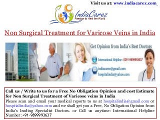 Visit us at: www.indiacarez.com

Non Surgical Treatment for Varicose Veins in India

Call us / Write to us for a Free No Obligation Opinion and cost Estimate
for Non Surgical Treatment of Varicose veins in India
Please scan and email your medical reports to us at hospitalindia@gmail.com or
hospitalindia@yahoo.com and we shall get you a Free, No Obligation Opinion from
India's leading Specialist Doctors. or Call us anytime: International Helpline
Number: +91-9899993637

 