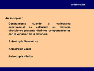 Anisotropías
Anisotropías :
Generalmente cuando el variograma
experimental es calculado en distintas
direcciones presenta distintos comportamientos
con la variación de la distancia.
Anisotropía Geométrica
Anisotropía Zonal
Anisotropía Híbrida
 