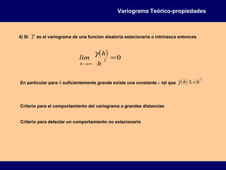 ( ) 02
=
∞→ h
h
lim
h
γ
4) Si γ es el variograma de una funcion aleatoria estacionaria o intrínseca entonces
En particular para h suficientemente grande existe una constante c tal que ( ) 2
hch ≤γ
Criterio para el comportamiento del variograma a grandes distancias
Criterio para detectar un comportamiento no estacionario
Variograma Teórico-propiedades
 
