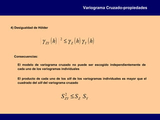 4) Desigualdad de Hölder
Variograma Cruzado-propiedades
( ) ( ) ( )hhh YZZY γγγ ≤2
El modelo de variograma cruzado no puede ser escogido independientemente de
cada uno de los variogramas individuales
Consecuencias:
El producto de cada uno de los sill de los variogramas individuales es mayor que el
cuadrado del sill del variograma cruzado
YZZY SSS ≤2
 