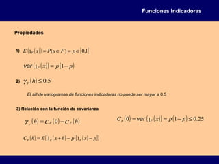 Funciones Indicadoras
Propiedades
1) ( )( ) [ ]1,0)(1 ∈=∈= pFxPxE F
( )( ) ( )ppxF −= 11var
2) ( ) 5.0≤hFγ
El sill de variogramas de funciones indicadoras no puede ser mayor a 0.5
3) Relación con la función de covarianza
( ) ( ) ( )hCCh FFF
−= 0γ
( ) ( )[ ] ( )[ ]( )pxphxEhC FFF −−+= 11
( ) ( )( ) ( ) 25.0110 ≤−== ppxC FF var
 