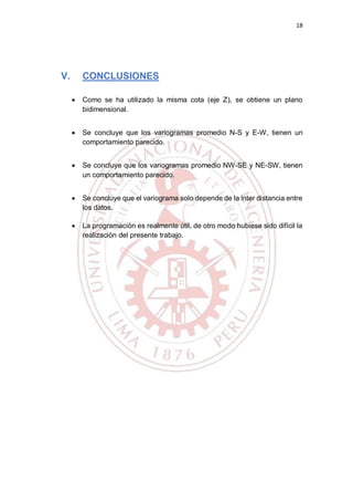 18
V. CONCLUSIONES
 Como se ha utilizado la misma cota (eje Z), se obtiene un plano
bidimensional.
 Se concluye que los variogramas promedio N-S y E-W, tienen un
comportamiento parecido.
 Se concluye que los variogramas promedio NW-SE y NE-SW, tienen
un comportamiento parecido.
 Se concluye que el variograma solo depende de la inter distancia entre
los datos.
 La programación es realmente útil, de otro modo hubiese sido difícil la
realización del presente trabajo.
 