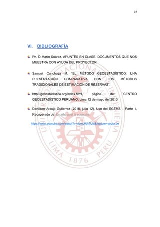19
VI. BIBLIOGRAFÍA
Ph. D Marín Suárez. APUNTES EN CLASE, DOCUMENTOS QUE NOS
MUESTRA CON AYUDA DEL PROYECTOR
Samuel Canchaya M. “EL MÉTODO GEOESTADÍSTICO: UNA
PRESENTACIÓN COMPARATIVA CON LOS MÉTODOS
TRADICIONALES DE ESTIMACIÓN DE RESERVAS”.
http://geoestadistica.org/index.html, página del CENTRO
GEOESTADÍSTICO PERUANO, Lima 12 de mayo del 2013
Denilson Araujo Gutierrez (2018, julio 12). Uso del SGEMS – Parte 1.
Recuperado de: Escriba aquí la ecuación.
https://www.youtube.com/watch?v=dymJKjh7Uts&feature=youtu.be
 