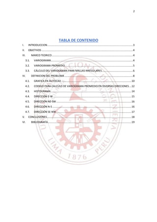 2
TABLA DE CONTENIDO
I. INTRODUCCION.................................................................................................................3
II. OBJETIVOS ........................................................................................................................4
III. MARCO TEORICO...........................................................................................................4
3.1. VARIOGRAMA............................................................................................................4
3.2. VARIOGRAMA PROMEDIO .........................................................................................5
3.3. CÁLCULO DEL VARIOGRAMA PARA MALLAS IRREGULARES.........................................6
IV. DEFINICION DEL PROBLEMA ..........................................................................................8
4.1. GRAFICA EN AUTOCAD ............................................................................................10
4.2. CODIGO PARA CALCULO DE VARIOGRAMA PROMEDIO EN DIVERSAS DIRECIONES...12
4.3. HISTOGRAMA..........................................................................................................14
4.4. DIRECCIÓN E-W .......................................................................................................15
4.5. DIRECCIÓN NE-SW...................................................................................................16
4.6. DIRECCIÓN N-S ........................................................................................................16
4.7. DIRECCIÓN SE-NW...................................................................................................17
V. CONCLUSIONES...............................................................................................................18
VI. BIBLIOGRAFÍA..............................................................................................................19
 