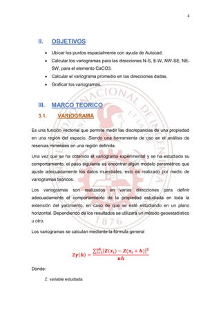 4
II. OBJETIVOS
 Ubicar los puntos espacialmente con ayuda de Autocad.
 Calcular los variogramas para las direcciones N-S, E-W, NW-SE, NE-
SW, para el elemento CaCO3.
 Calcular el variograma promedio en las direcciones dadas.
 Graficar los variogramas.
III. MARCO TEORICO
3.1. VARIOGRAMA
Es una función vectorial que permite medir las discrepancias de una propiedad
en una región del espacio. Siendo una herramienta de uso en el análisis de
reservas minerales en una región definida.
Una vez que se ha obtenido el variograma experimental y se ha estudiado su
comportamiento, el paso siguiente es encontrar algún modelo paramétrico que
ajuste adecuadamente los datos muestrales, esto es realizado por medio de
variogramas teóricos.
Los variogramas son realizados en varias direcciones para definir
adecuadamente el comportamiento de la propiedad estudiada en toda la
extensión del yacimiento, en caso de que se esté estudiando en un plano
horizontal. Dependiendo de los resultados se utilizará un método geoestadístico
u otro.
Los variogramas se calculan mediante la fórmula general
𝟐𝜸( 𝒉) =
∑ [ 𝒁(𝒙𝒊) − 𝒁(𝒙𝒊 + 𝒉)] 𝟐𝒏𝒉
𝒊=𝟏
𝒏𝒉
Donde:
Z: variable estudiada
 