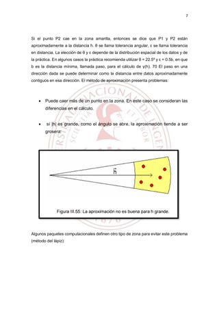 7
Si el punto P2 cae en la zona amarilla, entonces se dice que P1 y P2 están
aproximadamente a la distancia h. θ se llama tolerancia angular, ε se llama tolerancia
en distancia. La elección de θ y ε depende de la distribución espacial de los datos y de
la práctica. En algunos casos la práctica recomienda utilizar θ = 22.5º y ε = 0.5b, en que
b es la distancia mínima, llamada paso, para el cálculo de γ(h). 70 El paso en una
dirección dada se puede determinar como la distancia entre datos aproximadamente
contiguos en esa dirección. El método de aproximación presenta problemas:
 Puede caer más de un punto en la zona. En este caso se consideran las
diferencias en el cálculo.
 sí |h| es grande, como el ángulo se abre, la aproximación tiende a ser
grosera:
Algunos paquetes computacionales definen otro tipo de zona para evitar este problema
(método del lápiz):
 