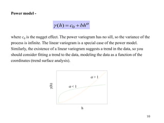 10
Power model -
where c0 is the nugget effect. The power variogram has no sill, so the variance of the
process is infinite. The linear variogram is a special case of the power model.
Similarly, the existence of a linear variogram suggests a trend in the data, so you
should consider fitting a trend to the data, modeling the data as a function of the
coordinates (trend surface analysis).

g bh
c
h 
 0
)
(
h
g(h)
 < 1
 > 1
 