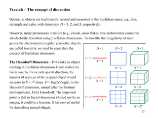 17
Fractals – The concept of dimension
Geometric objects are traditionally viewed and measured in the Euclidean space, e.g., line,
rectangle and cube, with dimension D = 1, 2, and 3, respectively.
However, many phenomena in nature (e.g., clouds, snow flakes, tree architecture) cannot be
satisfactorily described using Euclidean dimensions. To describe the irregularity of such
geometric phenomena (irregular geometric objects
are called fractals), we need to generalize the
concept of Euclidean dimension.
The Hausdorff Dimension – If we take an object
residing in Euclidean dimension D and reduce its
linear size by 1/r in each spatial direction, the
number of replicas of the original object would
increase to N = rD times. D = log(N)/log(r), is the
Hausdorff dimension, named after the German
mathematician, Felix Hausdorff. The important
point is that in fractal dimension D need not be an
integer, it could be a fraction. It has proved useful
for describing natural objects.
D = 1 D = 2 D = 3
r = 1
r = 2
r = 3
N = 1
N = 1 N = 1
N = 4 N = 8
N = 2
N = 3
N = 9 N = 27
 
