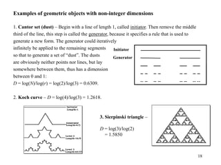 18
Examples of geometric objects with non-integer dimensions
1. Cantor set (dust) – Begin with a line of length 1, called initiator. Then remove the middle
third of the line, this step is called the generator, because it specifies a rule that is used to
generate a new form. The generator could iteratively
infinitely be applied to the remaining segments
so that to generate a set of “dust”. The dusts
are obviously neither points nor lines, but lay
somewhere between them, thus has a dimension
between 0 and 1:
D = log(N)/log(r) = log(2)/log(3) = 0.6309.
2. Koch curve – D = log(4)/log(3) = 1.2618.
Initiator
Generator
3. Sierpinski triangle –
D = log(3)/log(2)
= 1.5850
 