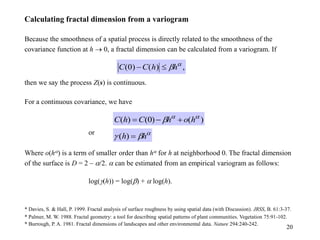 20
Calculating fractal dimension from a variogram
Because the smoothness of a spatial process is directly related to the smoothness of the
covariance function at h  0, a fractal dimension can be calculated from a variogram. If
then we say the process Z(s) is continuous.
For a continuous covariance, we have
or
Where o(h) is a term of smaller order than h for h at neighborhood 0. The fractal dimension
of the surface is D = 2 – /2.  can be estimated from an empirical variogram as follows:
log(g(h)) = log(b) +  log(h).
* Davies, S. & Hall, P. 1999. Fractal analysis of surface roughness by using spatial data (with Discussion). JRSS, B. 61:3-37.
* Palmer, M. W. 1988. Fractal geometry: a tool for describing spatial patterns of plant communities. Vegetation 75:91-102.
* Burrough, P. A. 1981. Fractal dimensions of landscapes and other environmental data. Nature 294:240-242.
,
)
(
)
0
( 
bh
h
C
C 

)
(
)
0
(
)
( 

b h
o
h
C
h
C 



b
g h
h 
)
(
 