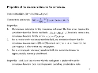 8
Properties of the moment estimator for covariance
The covariance: C(h) = cov(Z(si), Z(si+h))
The moment estimator:
Properties:
1. The moment estimator for the covariance is biased. The bias arises because the
covariance function for the residuals, is not the same as the
covariance function for the errors,
2. For a second-order stationary random field, the moment estimator for the
covariance is consistent: Ĉ(h)C(h) almost surely as n  . However, the
convergence is slower than the varigogram.
3. For a second-order stationary random field, the moment estimator is
approximately normally distributed.
Properties 1 and 2 are the reasons why the variogram is preferred over the
covariance function (and correlogram) in modeling geostatistical data.
,
)
(
)
(
ˆ z
s
Z
s i
i 


.
)
(
)
( 
 
 i
i s
Z
s
 
 




)
(
1
)
)
(
)(
)
(
(
)
(
1
)
(
ˆ
h
N
i
i
i z
h
s
z
z
s
z
h
N
h
C
 