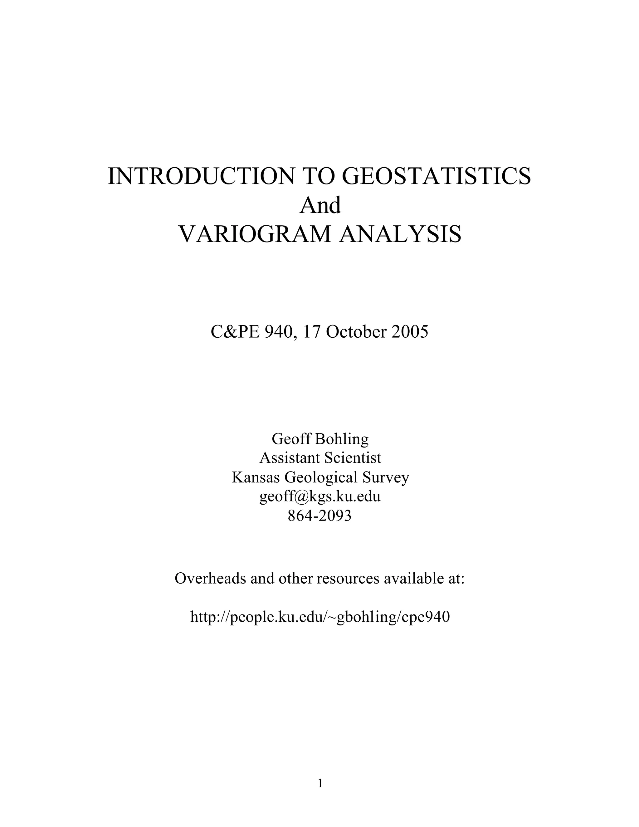 1
INTRODUCTION TO GEOSTATISTICS
And
VARIOGRAM ANALYSIS
C&PE 940, 17 October 2005
Geoff Bohling
Assistant Scientist
Kansas Geological Survey
geoff@kgs.ku.edu
864-2093
Overheads and other resources available at:
http://people.ku.edu/~gbohling/cpe940
 