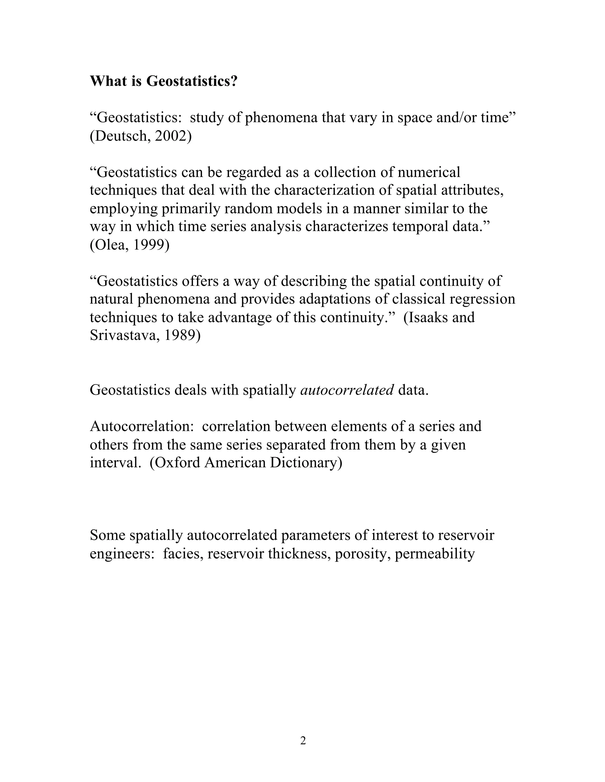 2
What is Geostatistics?
“Geostatistics: study of phenomena that vary in space and/or time”
(Deutsch, 2002)
“Geostatistics can be regarded as a collection of numerical
techniques that deal with the characterization of spatial attributes,
employing primarily random models in a manner similar to the
way in which time series analysis characterizes temporal data.”
(Olea, 1999)
“Geostatistics offers a way of describing the spatial continuity of
natural phenomena and provides adaptations of classical regression
techniques to take advantage of this continuity.” (Isaaks and
Srivastava, 1989)
Geostatistics deals with spatially autocorrelated data.
Autocorrelation: correlation between elements of a series and
others from the same series separated from them by a given
interval. (Oxford American Dictionary)
Some spatially autocorrelated parameters of interest to reservoir
engineers: facies, reservoir thickness, porosity, permeability
 