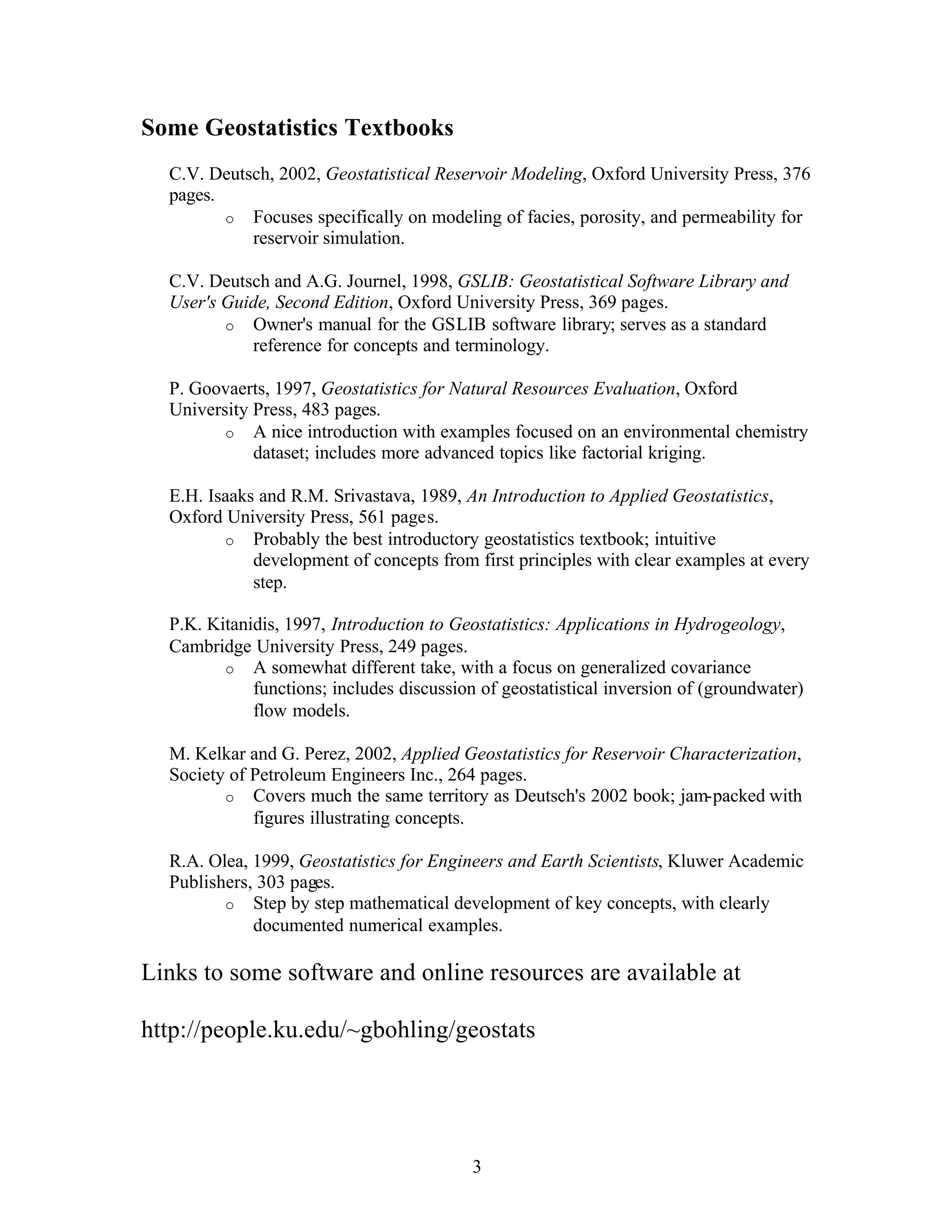 3
Some Geostatistics Textbooks
C.V. Deutsch, 2002, Geostatistical Reservoir Modeling, Oxford University Press, 376
pages.
o Focuses specifically on modeling of facies, porosity, and permeability for
reservoir simulation.
C.V. Deutsch and A.G. Journel, 1998, GSLIB: Geostatistical Software Library and
User's Guide, Second Edition, Oxford University Press, 369 pages.
o Owner's manual for the GSLIB software library; serves as a standard
reference for concepts and terminology.
P. Goovaerts, 1997, Geostatistics for Natural Resources Evaluation, Oxford
University Press, 483 pages.
o A nice introduction with examples focused on an environmental chemistry
dataset; includes more advanced topics like factorial kriging.
E.H. Isaaks and R.M. Srivastava, 1989, An Introduction to Applied Geostatistics,
Oxford University Press, 561 pages.
o Probably the best introductory geostatistics textbook; intuitive
development of concepts from first principles with clear examples at every
step.
P.K. Kitanidis, 1997, Introduction to Geostatistics: Applications in Hydrogeology,
Cambridge University Press, 249 pages.
o A somewhat different take, with a focus on generalized covariance
functions; includes discussion of geostatistical inversion of (groundwater)
flow models.
M. Kelkar and G. Perez, 2002, Applied Geostatistics for Reservoir Characterization,
Society of Petroleum Engineers Inc., 264 pages.
o Covers much the same territory as Deutsch's 2002 book; jam-packed with
figures illustrating concepts.
R.A. Olea, 1999, Geostatistics for Engineers and Earth Scientists, Kluwer Academic
Publishers, 303 pages.
o Step by step mathematical development of key concepts, with clearly
documented numerical examples.
Links to some software and online resources are available at
http://people.ku.edu/~gbohling/geostats
 