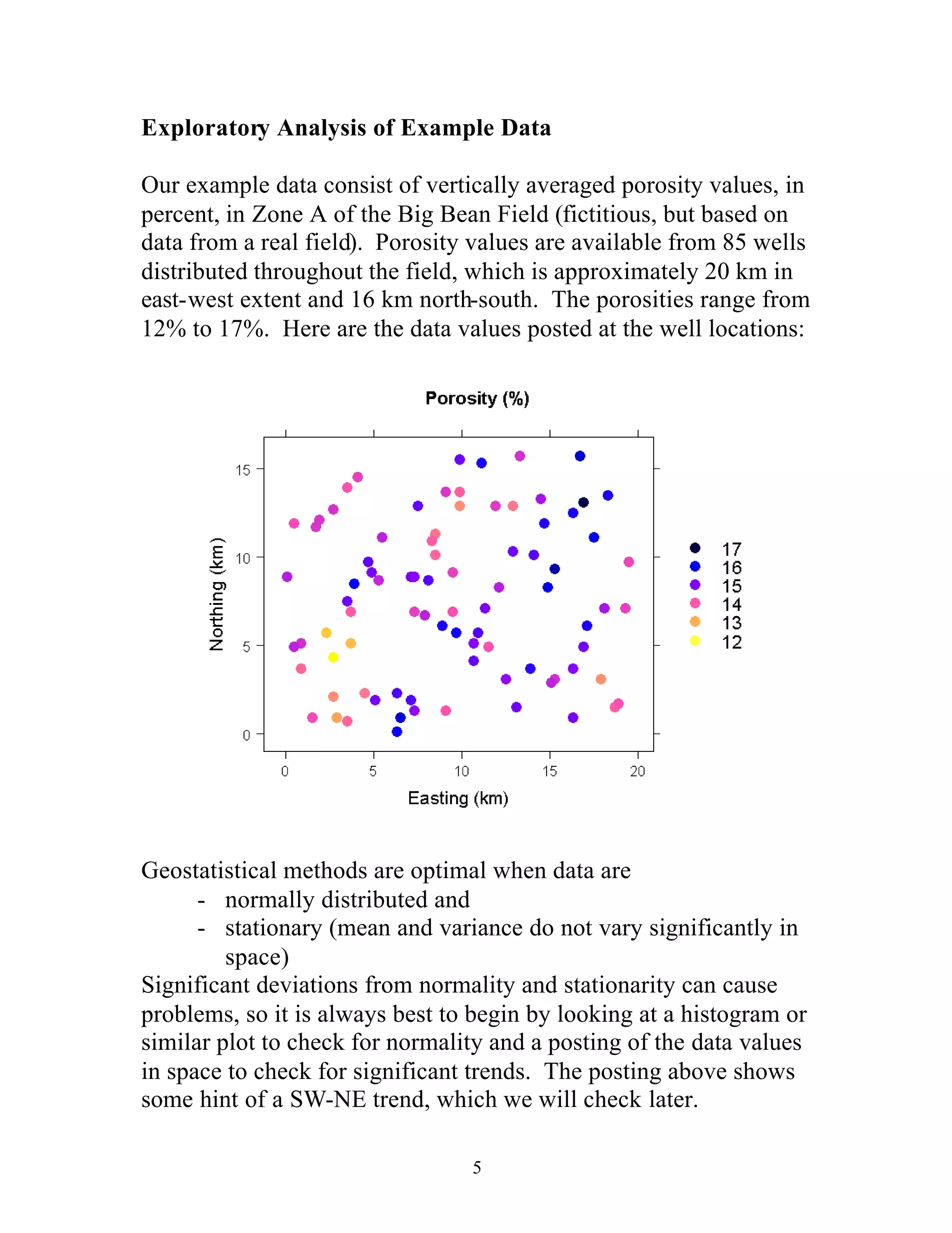 5
Exploratory Analysis of Example Data
Our example data consist of vertically averaged porosity values, in
percent, in Zone A of the Big Bean Field (fictitious, but based on
data from a real field). Porosity values are available from 85 wells
distributed throughout the field, which is approximately 20 km in
east-west extent and 16 km north-south. The porosities range from
12% to 17%. Here are the data values posted at the well locations:
Geostatistical methods are optimal when data are
- normally distributed and
- stationary (mean and variance do not vary significantly in
space)
Significant deviations from normality and stationarity can cause
problems, so it is always best to begin by looking at a histogram or
similar plot to check for normality and a posting of the data values
in space to check for significant trends. The posting above shows
some hint of a SW-NE trend, which we will check later.
 