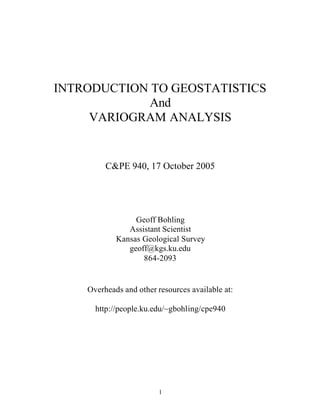 1
INTRODUCTION TO GEOSTATISTICS
And
VARIOGRAM ANALYSIS
C&PE 940, 17 October 2005
Geoff Bohling
Assistant Scientist
Kansas Geological Survey
geoff@kgs.ku.edu
864-2093
Overheads and other resources available at:
http://people.ku.edu/~gbohling/cpe940
 