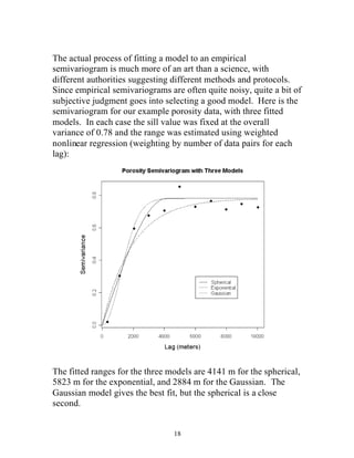 18
The actual process of fitting a model to an empirical
semivariogram is much more of an art than a science, with
different authorities suggesting different methods and protocols.
Since empirical semivariograms are often quite noisy, quite a bit of
subjective judgment goes into selecting a good model. Here is the
semivariogram for our example porosity data, with three fitted
models. In each case the sill value was fixed at the overall
variance of 0.78 and the range was estimated using weighted
nonlinear regression (weighting by number of data pairs for each
lag):
The fitted ranges for the three models are 4141 m for the spherical,
5823 m for the exponential, and 2884 m for the Gaussian. The
Gaussian model gives the best fit, but the spherical is a close
second.
 