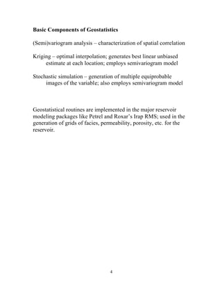 4
Basic Components of Geostatistics
(Semi)variogram analysis – characterization of spatial correlation
Kriging – optimal interpolation; generates best linear unbiased
estimate at each location; employs semivariogram model
Stochastic simulation – generation of multiple equiprobable
images of the variable; also employs semivariogram model
Geostatistical routines are implemented in the major reservoir
modeling packages like Petrel and Roxar’s Irap RMS; used in the
generation of grids of facies, permeability, porosity, etc. for the
reservoir.
 