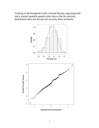6
Looking at the histogram (with a normal density superimposed)
and a normal quantile-quantile plot shows that the porosity
distribution does not deviate too severely from normality:
 