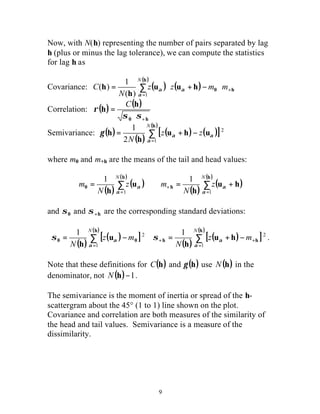 9
Now, with N(h) representing the number of pairs separated by lag
h (plus or minus the lag tolerance), we can compute the statistics
for lag h as
Covariance: ( ) ( )
( )
∑
=
+⋅−+⋅=
h
h0huu
h
h
N
mmzz
N
C
1)(
1
)(
α
αα
Correlation: ( ) ( )
h0
h
h
+⋅
=
σσ
ρ
C
Semivariance: ( )
( )
( ) ( )[ ]
( )
∑
=
−+=
h
uhu
h
h
N
zz
N 1
2
2
1
α
ααγ
where m0 and m+h are the means of the tail and head values:
( )
( )
( )
( )
( )
( )
∑∑
=
+
=
+==
h
h
h
0 hu
h
u
h
NN
z
N
mz
N
m
11
11
α
α
α
α
and 0σ and h+σ are the corresponding standard deviations:
( )
( )[ ]
( )
( )
( )[ ]
( )
∑∑
=
++
=
−+=−=
h
hh
h
00 hu
h
u
h
NN
mz
N
mz
N 1
2
1
2 11
α
α
α
α σσ .
Note that these definitions for ( )hC and ( )hγ use ( )hN in the
denominator, not ( ) 1−hN .
The semivariance is the moment of inertia or spread of the h-
scattergram about the 45° (1 to 1) line shown on the plot.
Covariance and correlation are both measures of the similarity of
the head and tail values. Semivariance is a measure of the
dissimilarity.
 