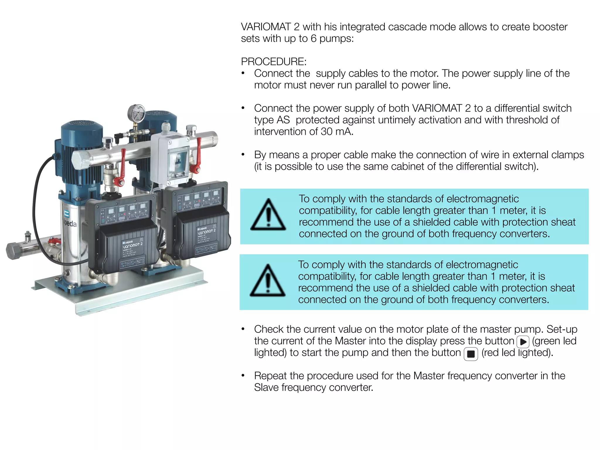 VARIOMAT 2 with his integrated cascade mode allows to create booster 
sets with up to 6 pumps: 
PROCEDURE: 
• Connect the supply cables to the motor. The power supply line of the 
motor must never run parallel to power line. 
• Connect the power supply of both VARIOMAT 2 to a differential switch 
type AS protected against untimely activation and with threshold of 
intervention of 30 mA. 
• By means a proper cable make the connection of wire in external clamps 
(it is possible to use the same cabinet of the differential switch). 
To comply with the standards of electromagnetic 
compatibility, for cable length greater than 1 meter, it is 
recommend the use of a shielded cable with protection sheat 
connected on the ground of both frequency converters. 
To comply with the standards of electromagnetic 
compatibility, for cable length greater than 1 meter, it is 
recommend the use of a shielded cable with protection sheat 
connected on the ground of both frequency converters. 
• Check the current value on the motor plate of the master pump. Set-up 
the current of the Master into the display press the button (green led 
lighted) to start the pump and then the button (red led lighted). 
• Repeat the procedure used for the Master frequency converter in the 
Slave frequency converter. 
 