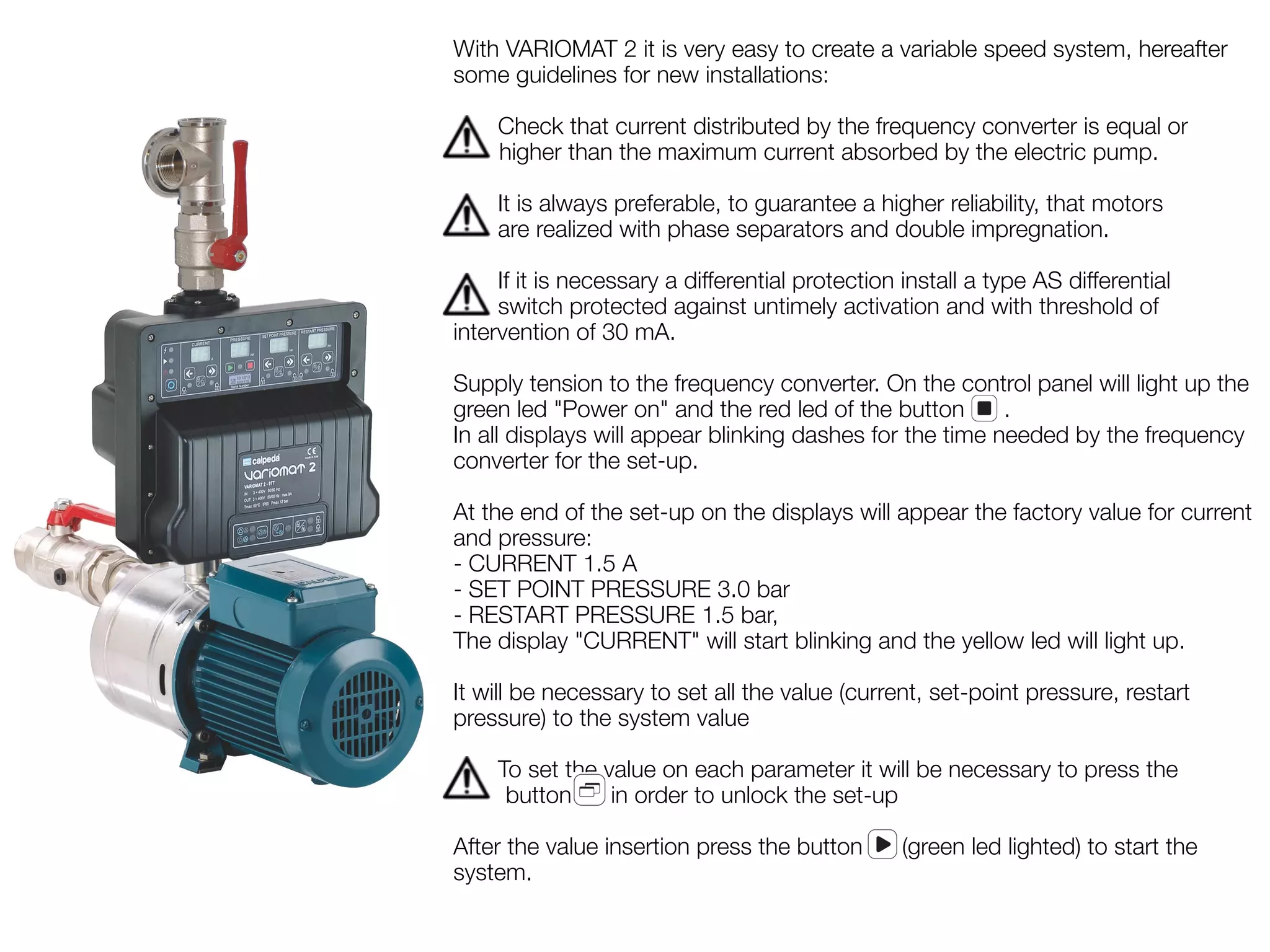 With VARIOMAT 2 it is very easy to create a variable speed system, hereafter 
some guidelines for new installations: 
Check that current distributed by the frequency converter is equal or 
higher than the maximum current absorbed by the electric pump. 
It is always preferable, to guarantee a higher reliability, that motors 
are realized with phase separators and double impregnation. 
If it is necessary a differential protection install a type AS differential 
switch protected against untimely activation and with threshold of 
intervention of 30 mA. 
Supply tension to the frequency converter. On the control panel will light up the 
green led "Power on" and the red led of the button . 
In all displays will appear blinking dashes for the time needed by the frequency 
converter for the set-up. 
At the end of the set-up on the displays will appear the factory value for current 
and pressure: 
- CURRENT 1.5 A 
- SET POINT PRESSURE 3.0 bar 
- RESTART PRESSURE 1.5 bar, 
The display "CURRENT" will start blinking and the yellow led will light up. 
It will be necessary to set all the value (current, set-point pressure, restart 
pressure) to the system value 
To set the value on each parameter it will be necessary to press the 
button in order to unlock the set-up 
After the value insertion press the button (green led lighted) to start the 
system. 
 