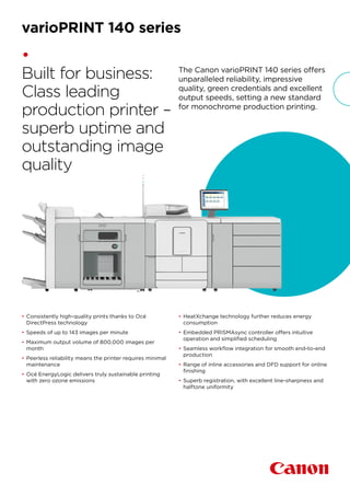 The Canon varioPRINT 140 series offers
unparalleled reliability, impressive
quality, green credentials and excellent
output speeds, setting a new standard
for monochrome production printing.
•
Built for business:
Class leading
production printer –
superb uptime and
outstanding image
quality
•	Consistently high-quality prints thanks to Océ
DirectPress technology
•	Speeds of up to 143 images per minute
•	Maximum output volume of 800,000 images per
month
•	Peerless reliability means the printer requires minimal
maintenance
•	Océ EnergyLogic delivers truly sustainable printing
with zero ozone emissions
•	HeatXchange technology further reduces energy
consumption
•	Embedded PRISMAsync controller offers intuitive
operation and simplified scheduling
•	Seamless workflow integration for smooth end-to-end
production
•	Range of inline accessories and DFD support for online
finishing
•	Superb registration, with excellent line-sharpness and
halftone uniformity
varioPRINT 140 series
 