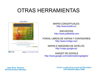 OTRAS HERRAMIENTAS MAPAS CONCEPTUALES:  http://www.bubbl.us/   ENCUESTAS: http://www.polldaddy.com FOROS, LIBROS DE VISITAS Y CONTADORES: http://www.motigo.com   MAPAS E IMÁGENES DE SATÉLITE:  http://maps.google.es/   GADGET DE GOOGLE http://www.google.com/webmasters/gadgets/   Isaac Buzo  Sánchez IES Extremadura (Montijo) Curso: La web 2.0 en el aula de Secundaria CPR AZUAGA (Mayo 2009) 