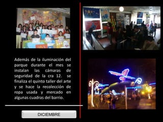 Además de la iluminación del parque durante el mes se instalan las cámaras de seguridad de la cra 12. se finaliza el quinto taller del arte y se hace la recolección de ropa usada y mercado en algunas cuadras del barrio.DICIEMBRE