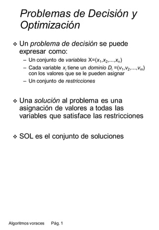 Problemas de Decisión y
      Optimización
      Un problema de decisión se puede
  
      expresar como:
       – Un conjunto de variables X=(x1,x2,...,xn )
       – Cada variable xi tiene un dominio Di =(v1,v2,...,vm)
         con los valores que se le pueden asignar
       – Un conjunto de restricciones


      Una solución al problema es una
  
      asignación de valores a todas las
      variables que satisface las restricciones

      SOL es el conjunto de soluciones
  




Algoritmos voraces   Pág. 1