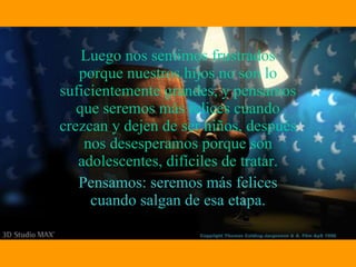 Luego nos sentimos frustrados porque nuestros hijos no son lo suficientemente grandes, y pensamos que seremos más felices cuando crezcan y dejen de ser niños, después nos desesperamos porque son adolescentes, difíciles de tratar. Pensamos: seremos más felices cuando salgan de esa etapa. 